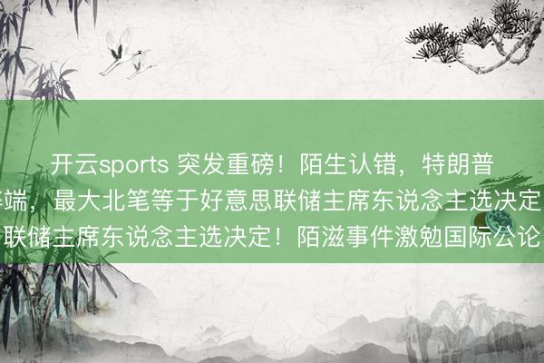 开云sports 突发重磅！陌生认错，特朗普宣布行家：我犯了严重弊端，最大北笔等于好意思联储主席东说念主选决定！陌滋事件激勉国际公论