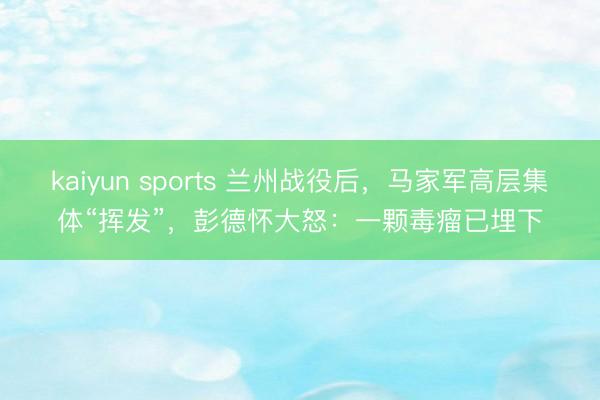 kaiyun sports 兰州战役后，马家军高层集体“挥发”，彭德怀大怒：一颗毒瘤已埋下