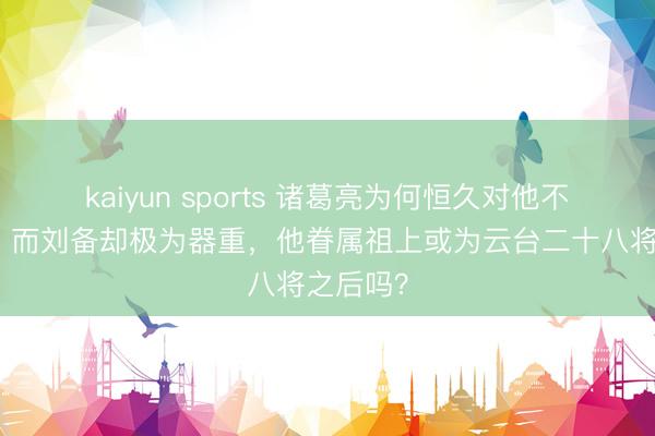 kaiyun sports 诸葛亮为何恒久对他不太可爱，而刘备却极为器重，他眷属祖上或为云台二十八将之后吗？