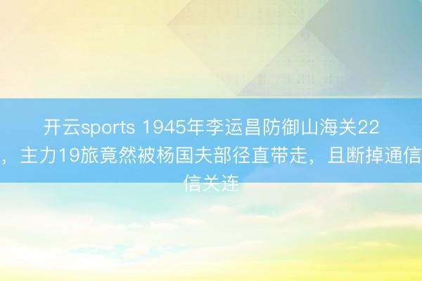 开云sports 1945年李运昌防御山海关22天后，主力19旅竟然被杨国夫部径直带走，且断掉通信关连