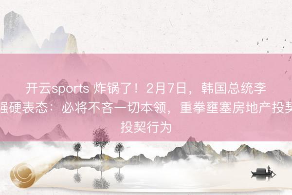 开云sports 炸锅了！2月7日，韩国总统李在明强硬表态：必将不吝一切本领，重拳壅塞房地产投契行为