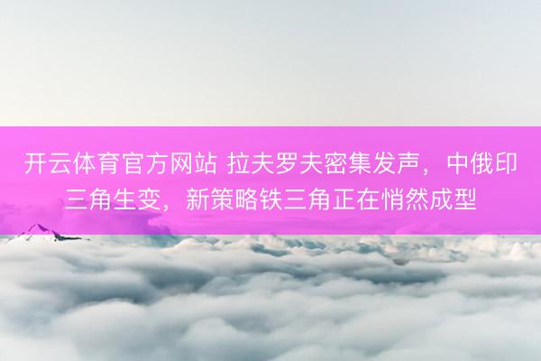 开云体育官方网站 拉夫罗夫密集发声，中俄印三角生变，新策略铁三角正在悄然成型