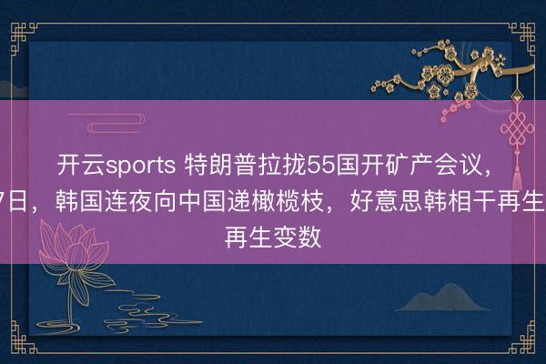 开云sports 特朗普拉拢55国开矿产会议，2月7日，韩国连夜向中国递橄榄枝，好意思韩相干再生变数
