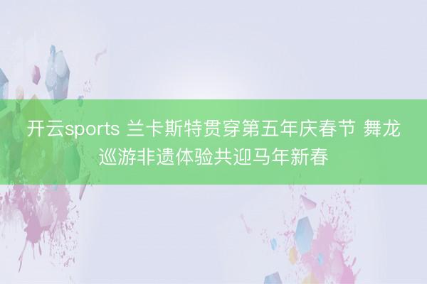 开云sports 兰卡斯特贯穿第五年庆春节 舞龙巡游非遗体验共迎马年新春