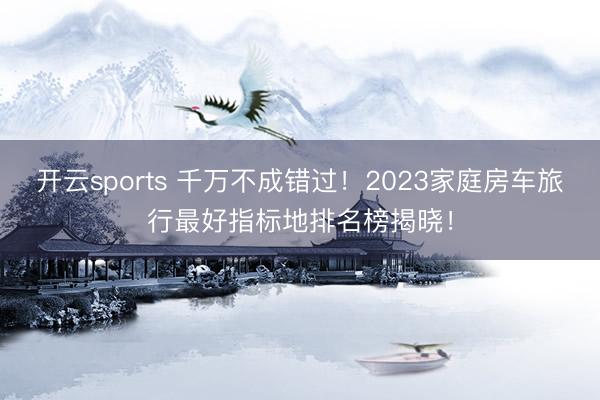 开云sports 千万不成错过!2023家庭房车旅行最好指标地排名榜揭晓!