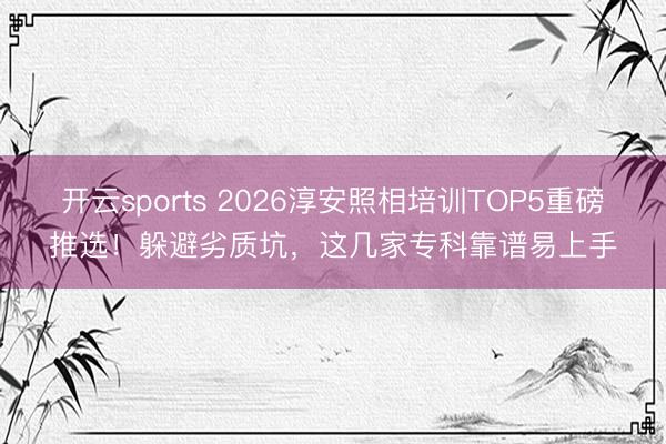 开云sports 2026淳安照相培训TOP5重磅推选！躲避劣质坑，这几家专科靠谱易上手