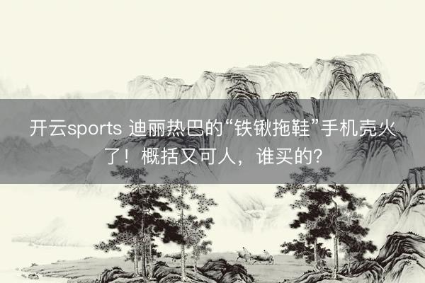 开云sports 迪丽热巴的“铁锹拖鞋”手机壳火了！概括又可人，谁买的？
