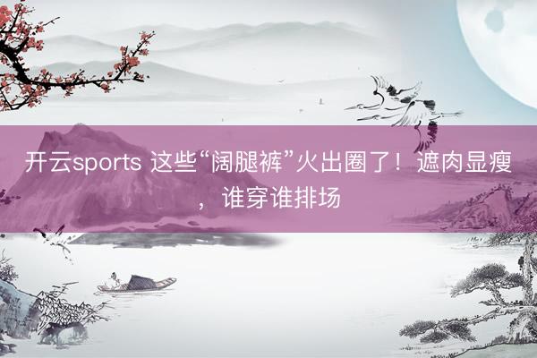 开云sports 这些“阔腿裤”火出圈了！遮肉显瘦，谁穿谁排场
