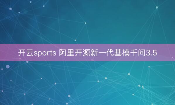 开云sports 阿里开源新一代基模千问3.5