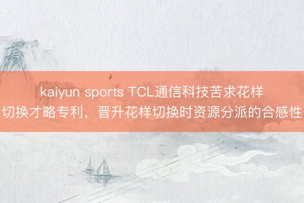kaiyun sports TCL通信科技苦求花样切换才略专利，晋升花样切换时资源分派的合感性