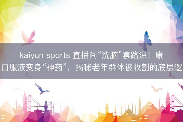 kaiyun sports 直播间“洗脑”套路深！康欣口服液变身“神药”，揭秘老年群体被收割的底层逻辑