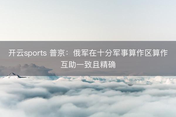 开云sports 普京:俄军在十分军事算作区算作互助一致且精确