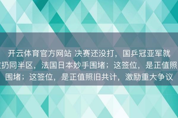 开云体育官方网站 决赛还没打,国乒冠亚军就没了,王楚钦林诗栋被扔同半区,法国日本妙手围堵;这签位,是正值照旧共计,激励重大争议