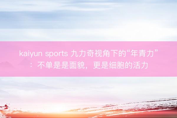 kaiyun sports 九力奇视角下的“年青力”：不单是是面貌，更是细胞的活力