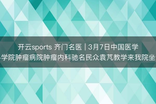 开云sports 齐门名医 | 3月7日中国医学科学院肿瘤病院肿瘤内科驰名民众袁芃教学来我院坐诊