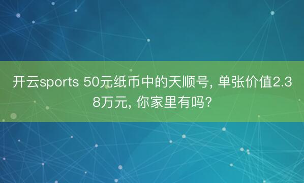 开云sports 50元纸币中的天顺号， 单张价值2.38万元， 你家里有吗?