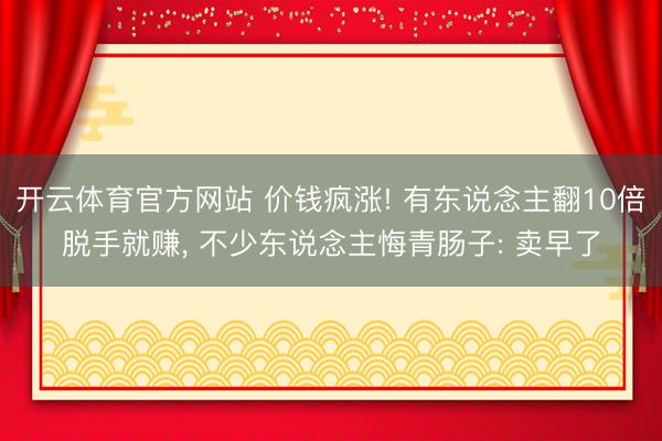 开云体育官方网站 价钱疯涨! 有东说念主翻10倍脱手就赚， 不少东说念主悔青肠子: 卖早了
